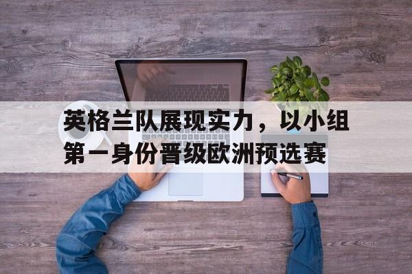 英格兰队展现实力，以小组第一身份晋级欧洲预选赛的简单介绍